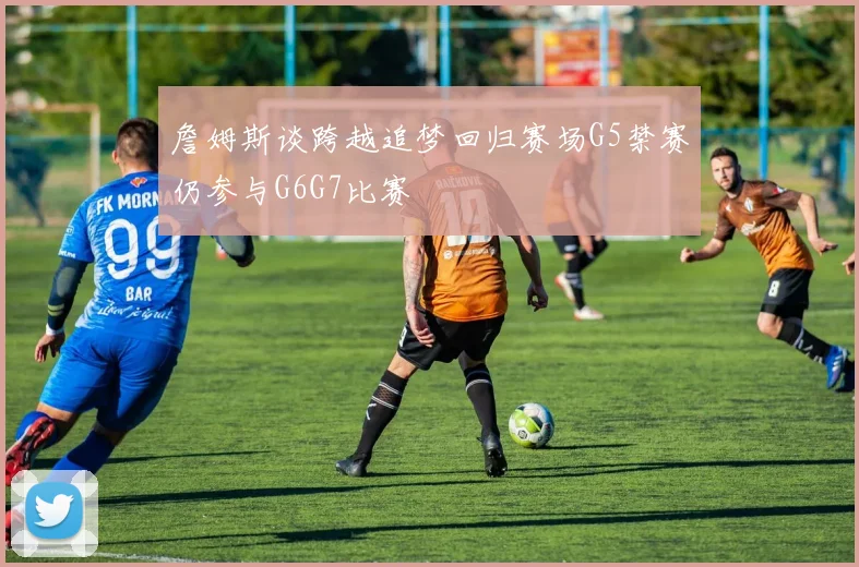 詹姆斯谈跨越追梦回归赛场G5禁赛仍参与G6G7比赛