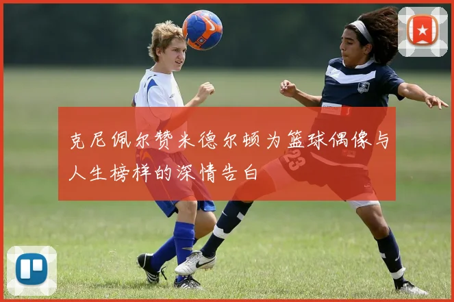 克尼佩尔赞米德尔顿为篮球偶像与人生榜样的深情告白