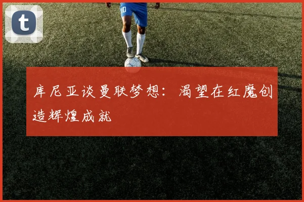 库尼亚谈曼联梦想：渴望在红魔创造辉煌成就
