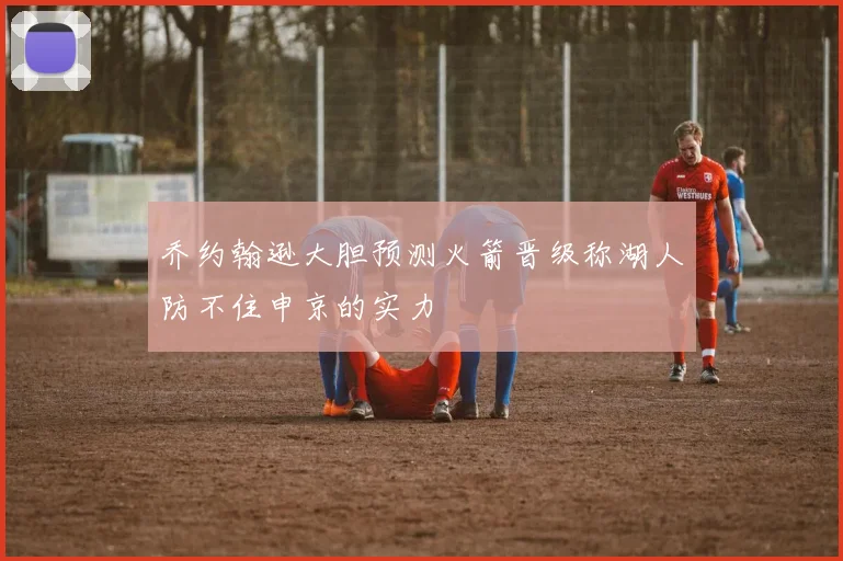 乔约翰逊大胆预测火箭晋级称湖人防不住申京的实力