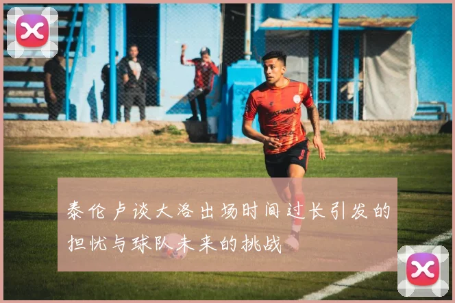 泰伦卢谈大洛出场时间过长引发的担忧与球队未来的挑战