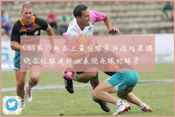 CBA第39轮本土最佳球员评选结果揭晓各位球迷热议表现亮眼的球员