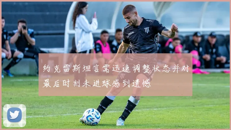 约克雷斯坦言需迅速调整状态并对最后时刻未进球感到遗憾