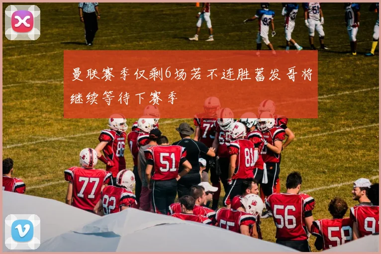 曼联赛季仅剩6场若不连胜蓄发哥将继续等待下赛季