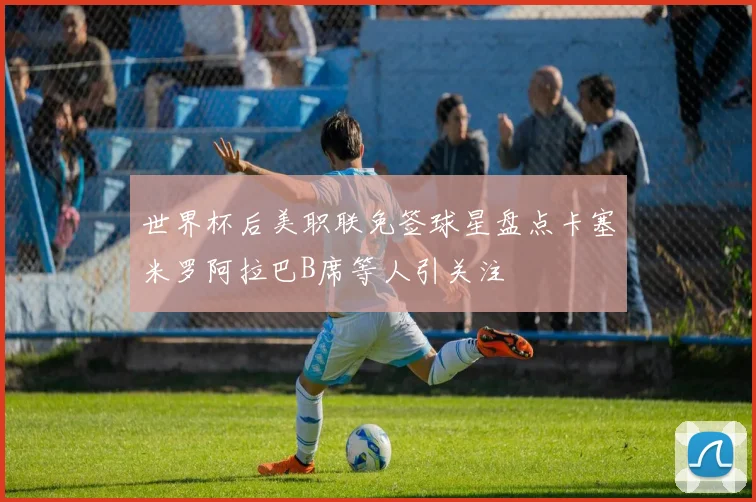 世界杯后美职联免签球星盘点卡塞米罗阿拉巴B席等人引关注