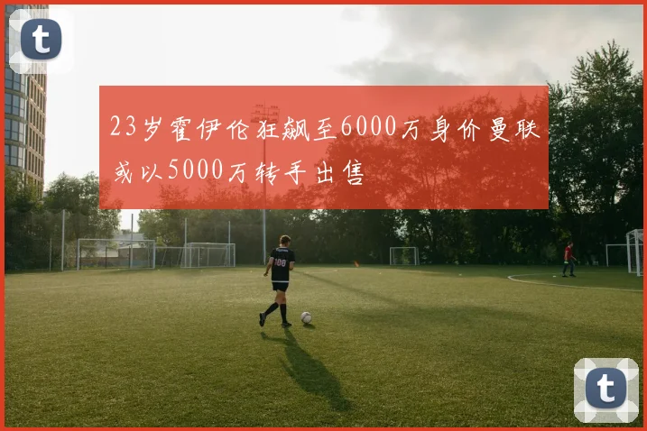 23岁霍伊伦狂飙至6000万身价曼联或以5000万转手出售