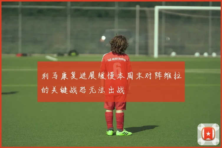 利马康复进展缓慢本周末对阵维拉的关键战恐无法出战