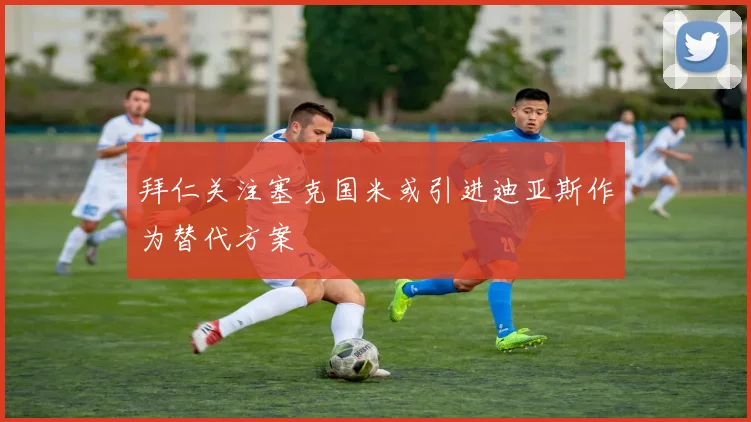 拜仁关注塞克国米或引进迪亚斯作为替代方案