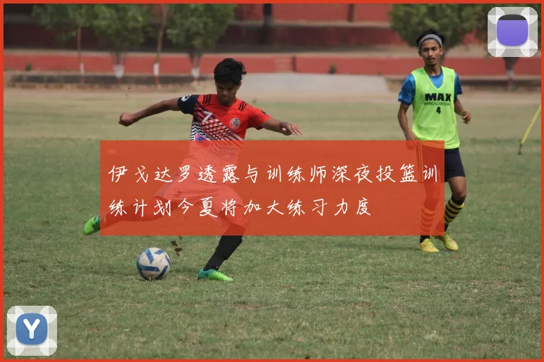 伊戈达罗透露与训练师深夜投篮训练计划今夏将加大练习力度