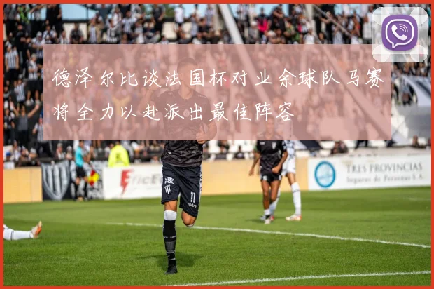 德泽尔比谈法国杯对业余球队马赛将全力以赴派出最佳阵容