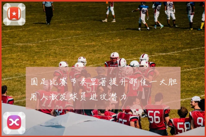 国足比赛节奏显著提升邵佳一大胆用人激发球员进攻潜力