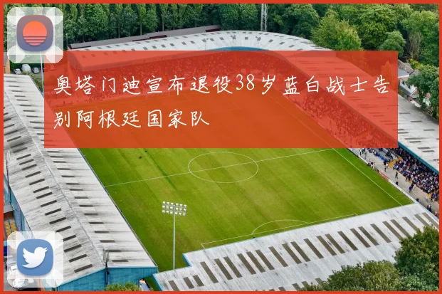 奥塔门迪宣布退役38岁蓝白战士告别阿根廷国家队
