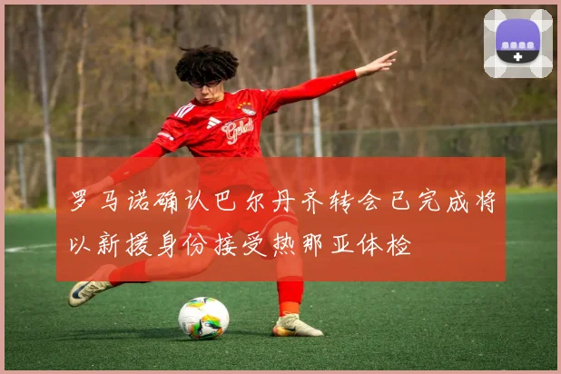 罗马诺确认巴尔丹齐转会已完成将以新援身份接受热那亚体检