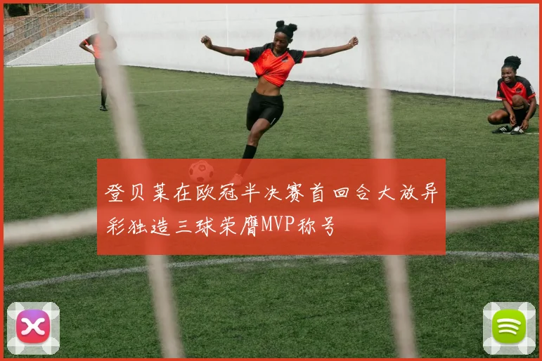 登贝莱在欧冠半决赛首回合大放异彩独造三球荣膺MVP称号