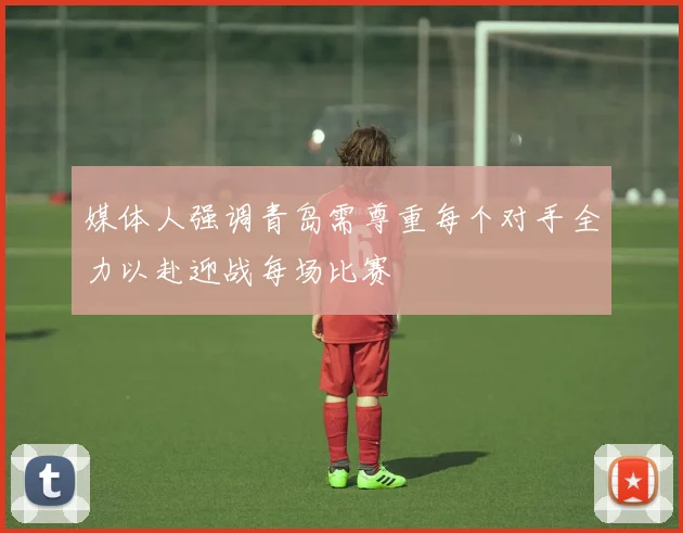 媒体人强调青岛需尊重每个对手全力以赴迎战每场比赛