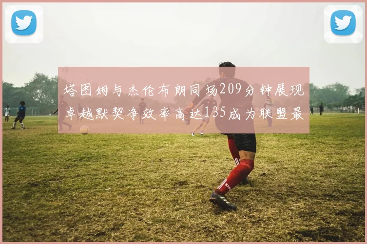 塔图姆与杰伦布朗同场209分钟展现卓越默契净效率高达135成为联盟最佳组合
