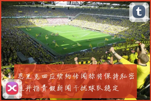 恩里克回应续约传闻称将保持私密性并指责假新闻干扰球队稳定