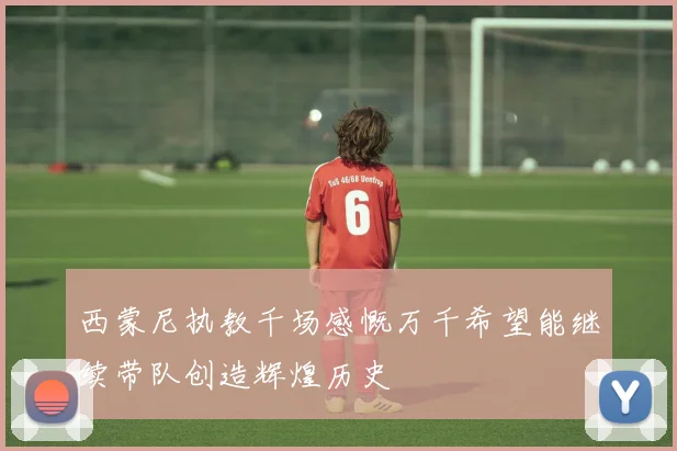 西蒙尼执教千场感慨万千希望能继续带队创造辉煌历史