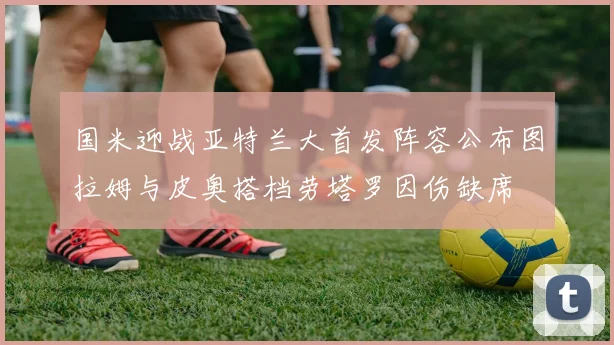 国米迎战亚特兰大首发阵容公布图拉姆与皮奥搭档劳塔罗因伤缺席