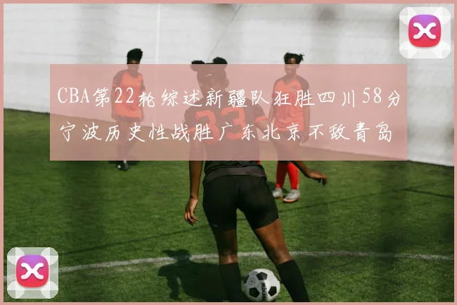 CBA第22轮综述新疆队狂胜四川58分宁波历史性战胜广东北京不敌青岛