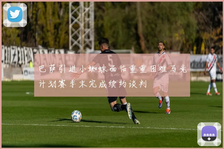 巴萨引进小蜘蛛面临重重困难马竞计划赛季末完成续约谈判