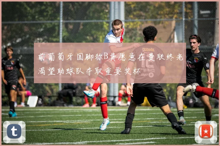 前葡萄牙国脚称B费愿意在曼联终老渴望助球队夺取重要奖杯