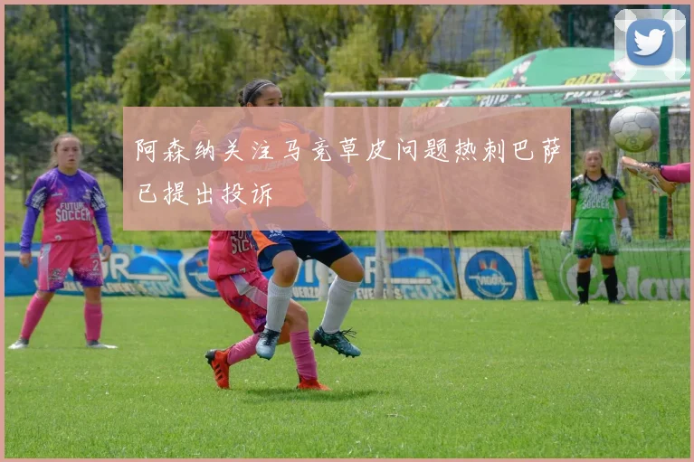 阿森纳关注马竞草皮问题热刺巴萨已提出投诉