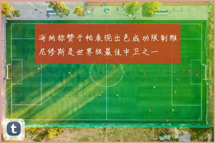 海纳称赞于帕表现出色成功限制维尼修斯是世界级最佳中卫之一