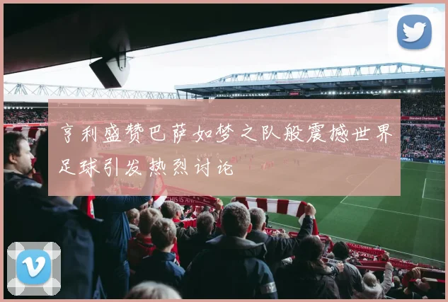 亨利盛赞巴萨如梦之队般震撼世界足球引发热烈讨论