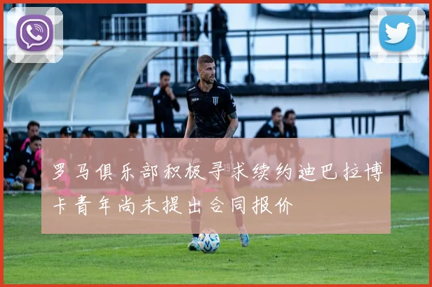 罗马俱乐部积极寻求续约迪巴拉博卡青年尚未提出合同报价