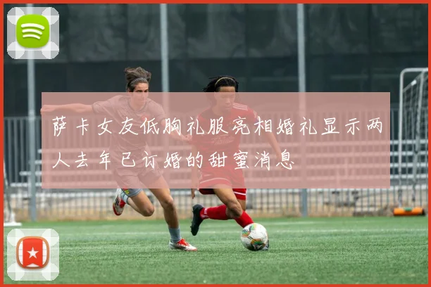 萨卡女友低胸礼服亮相婚礼显示两人去年已订婚的甜蜜消息