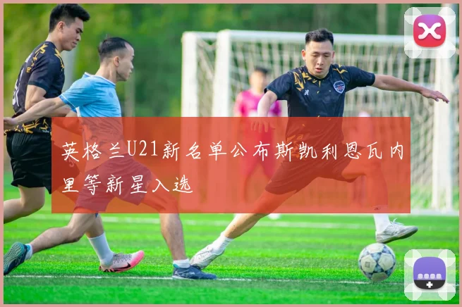 英格兰U21新名单公布斯凯利恩瓦内里等新星入选
